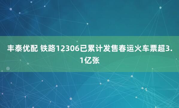 丰泰优配 铁路12306已累计发售春运火车票超3.1亿张