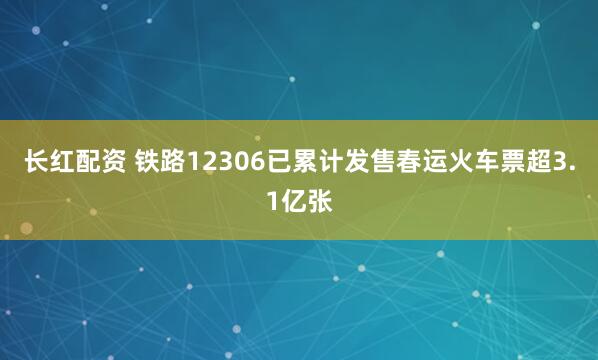 长红配资 铁路12306已累计发售春运火车票超3.1亿张
