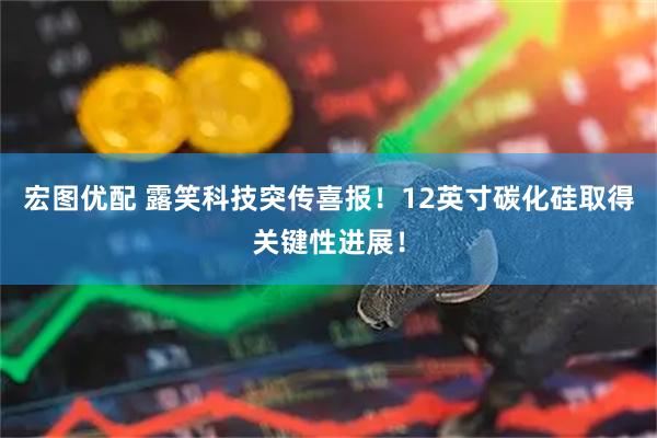 宏图优配 露笑科技突传喜报！12英寸碳化硅取得关键性进展！