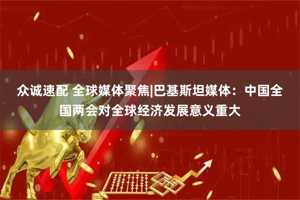 众诚速配 全球媒体聚焦|巴基斯坦媒体：中国全国两会对全球经济发展意义重大