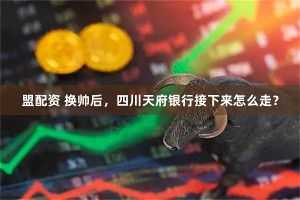 盟配资 换帅后,四川天府银行接下来怎么走?