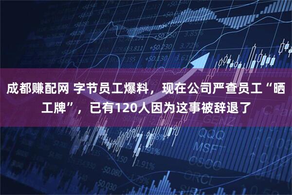 成都赚配网 字节员工爆料，现在公司严查员工“晒工牌”，已有120人因为这事被辞退了