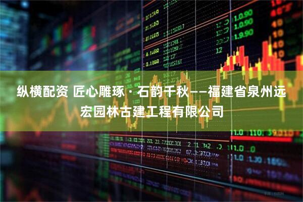 纵横配资 匠心雕琢 · 石韵千秋——福建省泉州远宏园林古建工程有限公司