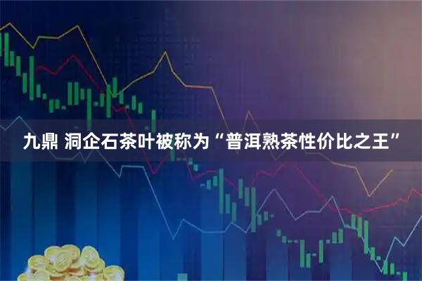 九鼎 洞企石茶叶被称为“普洱熟茶性价比之王”