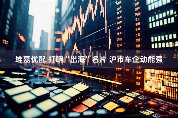 维嘉优配 打响“出海”名片 沪市车企动能强