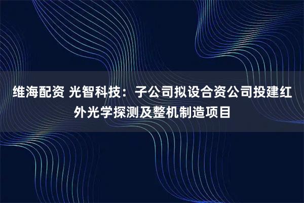 维海配资 光智科技：子公司拟设合资公司投建红外光学探测及整机制造项目