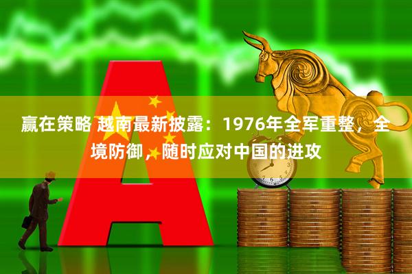 赢在策略 越南最新披露：1976年全军重整，全境防御，随时应对中国的进攻