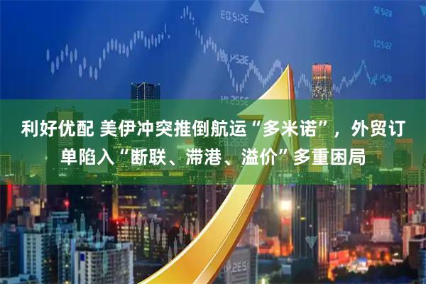 利好优配 美伊冲突推倒航运“多米诺”，外贸订单陷入“断联、滞港、溢价”多重困局