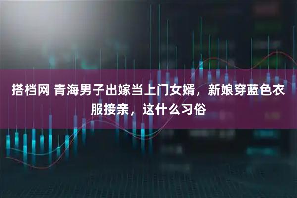 搭档网 青海男子出嫁当上门女婿，新娘穿蓝色衣服接亲，这什么习俗