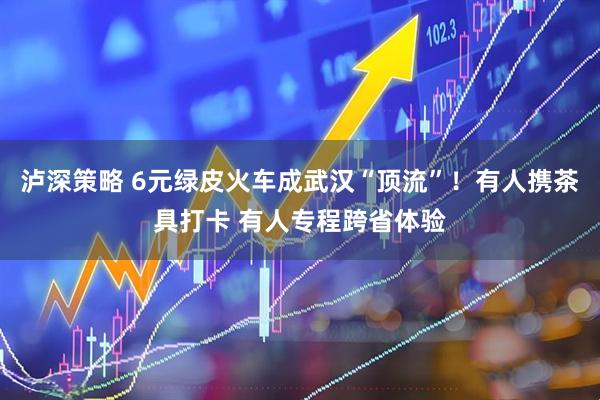 泸深策略 6元绿皮火车成武汉“顶流”！有人携茶具打卡 有人专程跨省体验