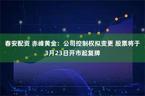 春安配资 赤峰黄金：公司控制权拟变更 股票将于3月23日开市起复牌