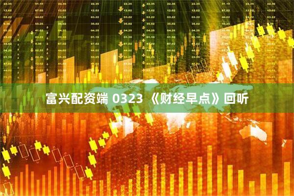 富兴配资端 0323 《财经早点》回听