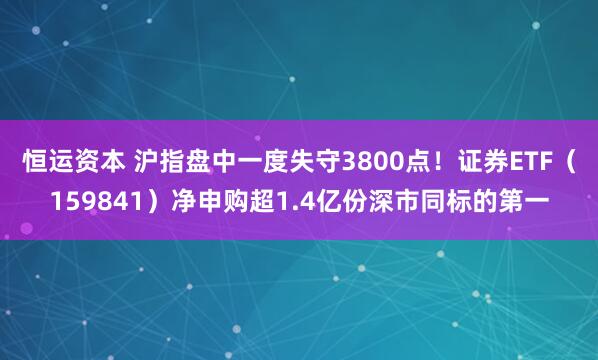 恒运资本 沪指盘中一度失守3800点！证券ETF（159841）净申购超1.4亿份深市同标的第一