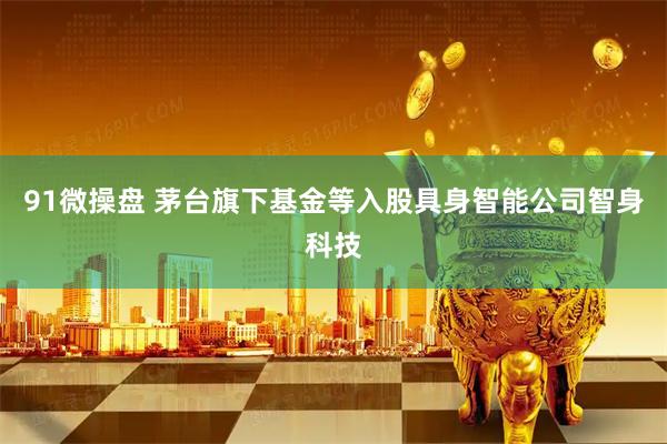 91微操盘 茅台旗下基金等入股具身智能公司智身科技