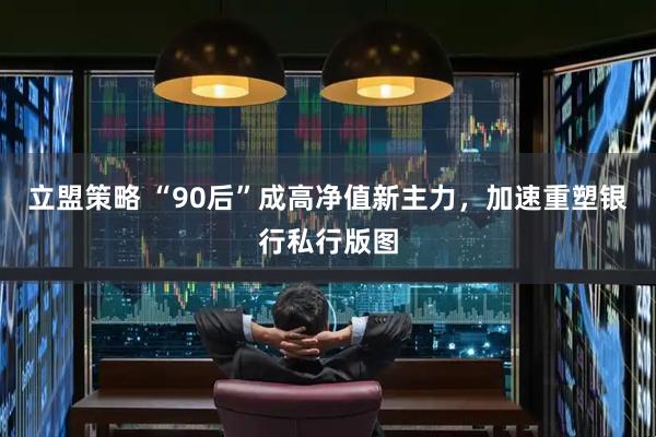 立盟策略 “90后”成高净值新主力，加速重塑银行私行版图