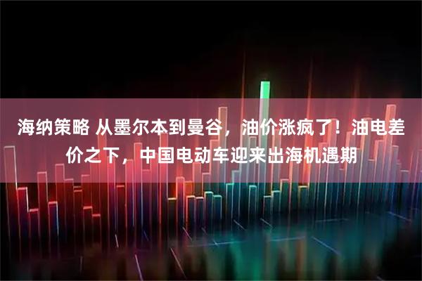 海纳策略 从墨尔本到曼谷，油价涨疯了！油电差价之下，中国电动车迎来出海机遇期
