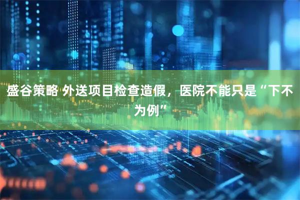 盛谷策略 外送项目检查造假，医院不能只是“下不为例”