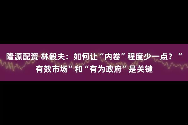 隆源配资 林毅夫：如何让“内卷”程度少一点？“有效市场”和“有为政府”是关键