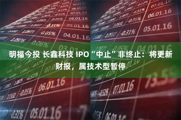 明福今投 长鑫科技 IPO“中止”非终止：将更新财报，属技术型暂停