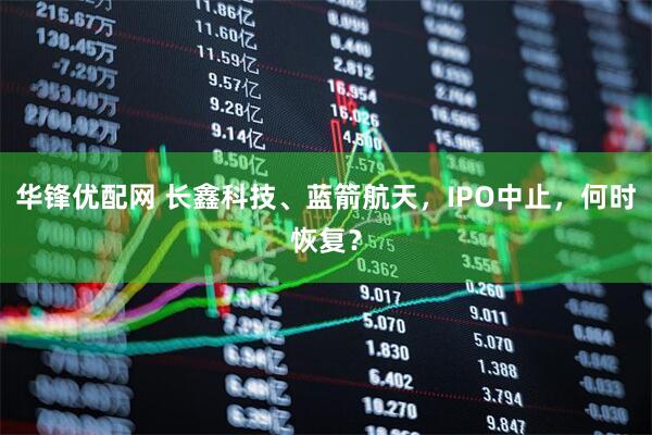 华锋优配网 长鑫科技、蓝箭航天，IPO中止，何时恢复？