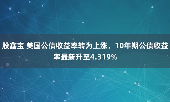 股鑫宝 美国公债收益率转为上涨，10年期公债收益率最新升至4.319%