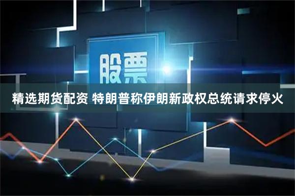 精选期货配资 特朗普称伊朗新政权总统请求停火