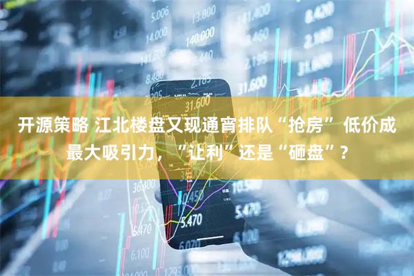 开源策略 江北楼盘又现通宵排队“抢房” 低价成最大吸引力，“让利”还是“砸盘”？