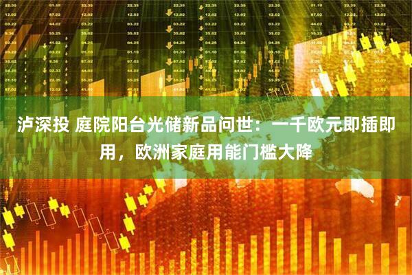 泸深投 庭院阳台光储新品问世：一千欧元即插即用，欧洲家庭用能门槛大降