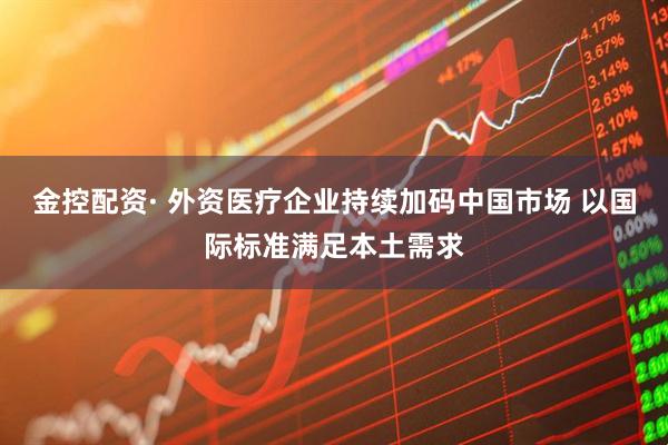 金控配资· 外资医疗企业持续加码中国市场 以国际标准满足本土需求