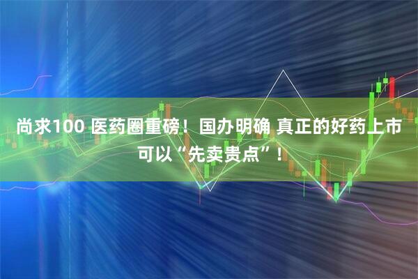 尚求100 医药圈重磅！国办明确 真正的好药上市可以“先卖贵点”！
