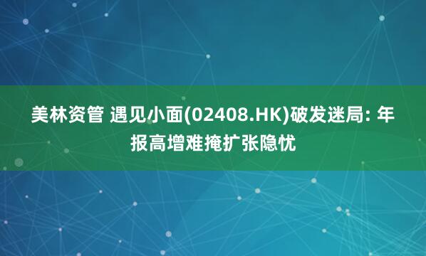 美林资管 遇见小面(02408.HK)破发迷局: 年报高增难掩扩张隐忧