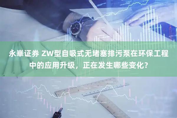 永崋证券 ZW型自吸式无堵塞排污泵在环保工程中的应用升级，正在发生哪些变化？