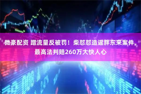 微豪配资 蹭流量反被罚！柴怼怼造谣胖东来案件，最高法判赔260万大快人心