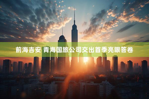 前海吉安 青海国旅公司交出首季亮眼答卷