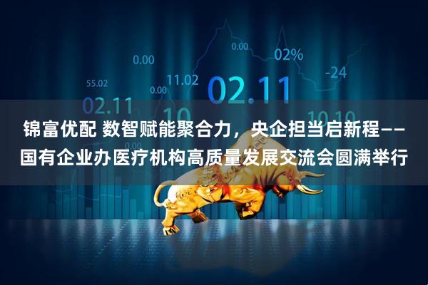 锦富优配 数智赋能聚合力，央企担当启新程——国有企业办医疗机构高质量发展交流会圆满举行