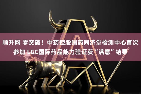 顺升网 零突破！中药控股国药同济堂检测中心首次参加 LGC国际药品能力验证获“满意”结果