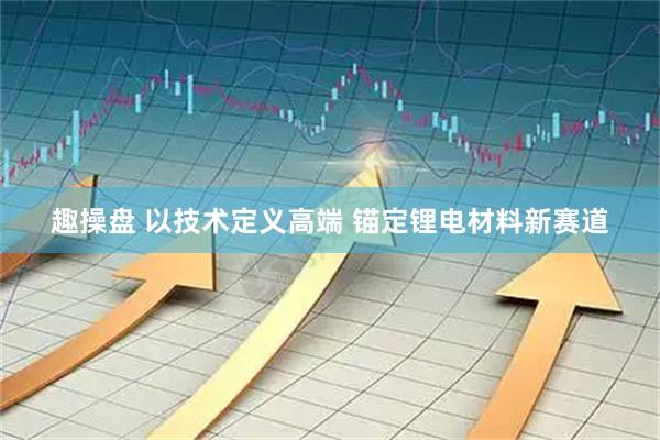 趣操盘 以技术定义高端 锚定锂电材料新赛道