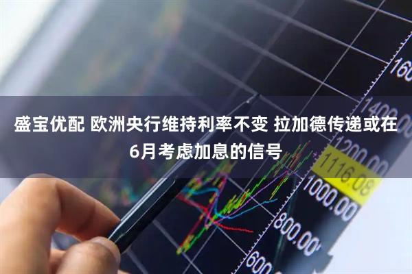 盛宝优配 欧洲央行维持利率不变 拉加德传递或在6月考虑加息的信号