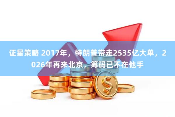 证星策略 2017年，特朗普带走2535亿大单，2026年再来北京，筹码已不在他手