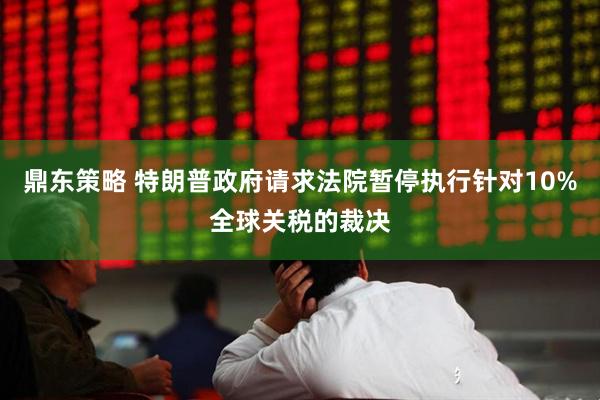 鼎东策略 特朗普政府请求法院暂停执行针对10%全球关税的裁决