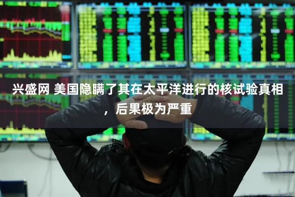 兴盛网 美国隐瞒了其在太平洋进行的核试验真相，后果极为严重