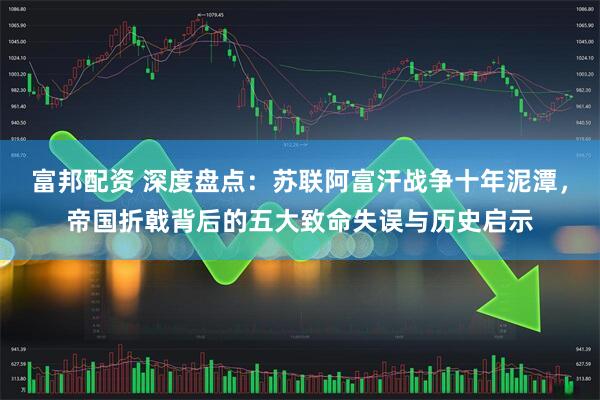富邦配资 深度盘点：苏联阿富汗战争十年泥潭，帝国折戟背后的五大致命失误与历史启示