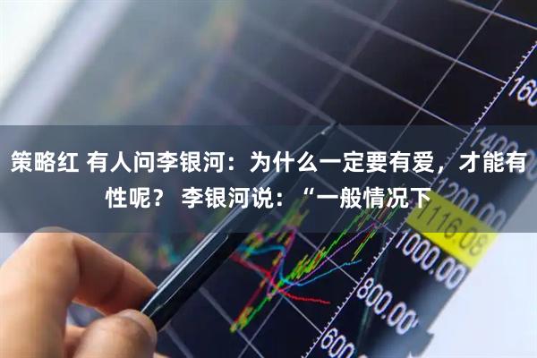 策略红 有人问李银河：为什么一定要有爱，才能有性呢？ 李银河说：“一般情况下