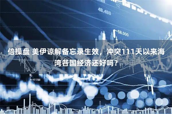 倍操盘 美伊谅解备忘录生效，冲突111天以来海湾各国经济还好吗？
