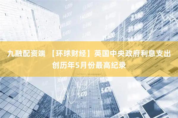 九融配资端 【环球财经】英国中央政府利息支出创历年5月份最高纪录