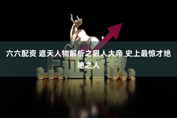 六六配资 遮天人物解析之狠人大帝 史上最惊才绝艳之人