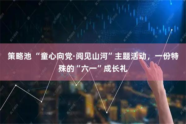 策略池 “童心向党·阅见山河”主题活动，一份特殊的“六一”成长礼