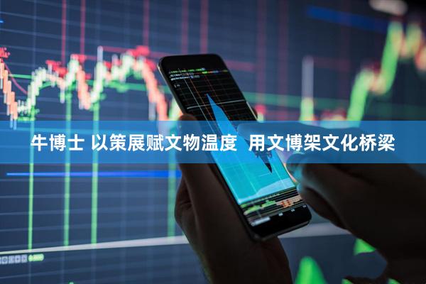 牛博士 以策展赋文物温度  用文博架文化桥梁
