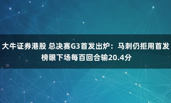 大牛证券港股 总决赛G3首发出炉：马刺仍拒用首发 榜眼下场每百回合输20.4分