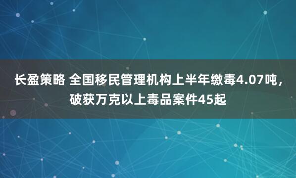 长盈策略 全国移民管理机构上半年缴毒4.07吨,破获万克以上毒品案件45起